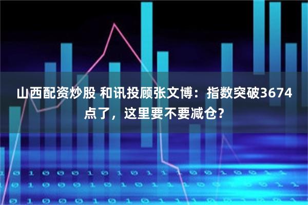山西配资炒股 和讯投顾张文博：指数突破3674点了，这里要不要减仓？