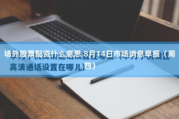 场外股票配资什么意思 8月14日市场消息早报（周四）
