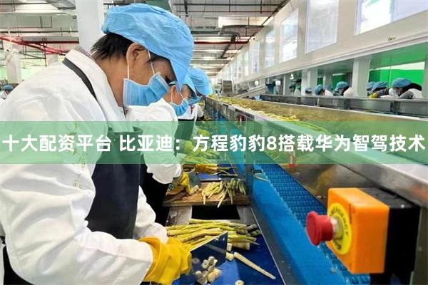 十大配资平台 比亚迪：方程豹豹8搭载华为智驾技术