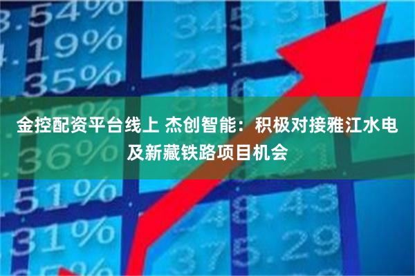 金控配资平台线上 杰创智能：积极对接雅江水电及新藏铁路项目机会