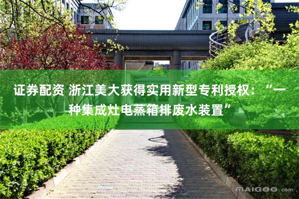 证券配资 浙江美大获得实用新型专利授权：“一种集成灶电蒸箱排废水装置”