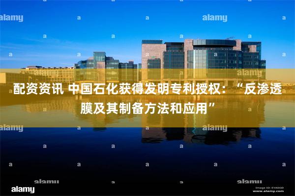 配资资讯 中国石化获得发明专利授权：“反渗透膜及其制备方法和应用”