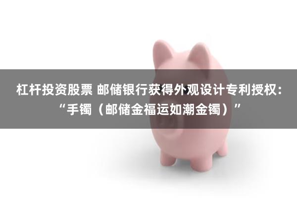 杠杆投资股票 邮储银行获得外观设计专利授权：“手镯（邮储金福运如潮金镯）”
