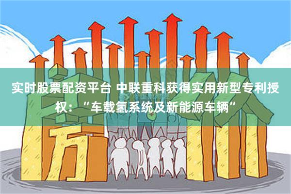 实时股票配资平台 中联重科获得实用新型专利授权：“车载氢系统及新能源车辆”