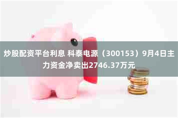 炒股配资平台利息 科泰电源（300153）9月4日主力资金净卖出2746.37万元