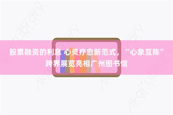 股票融资的利息 心灵疗愈新范式，“心象互陈”跨界展览亮相广州图书馆