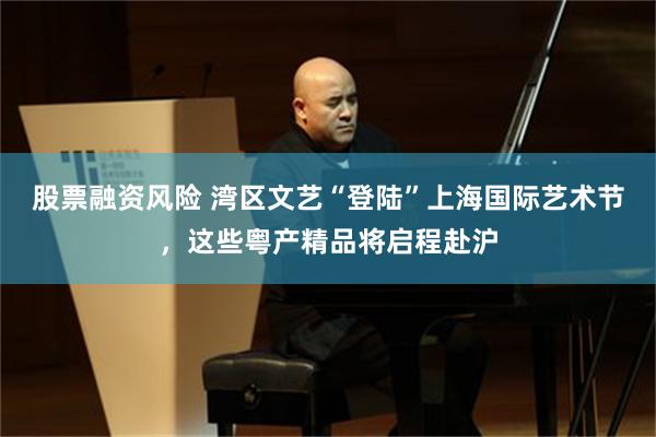 股票融资风险 湾区文艺“登陆”上海国际艺术节，这些粤产精品将启程赴沪