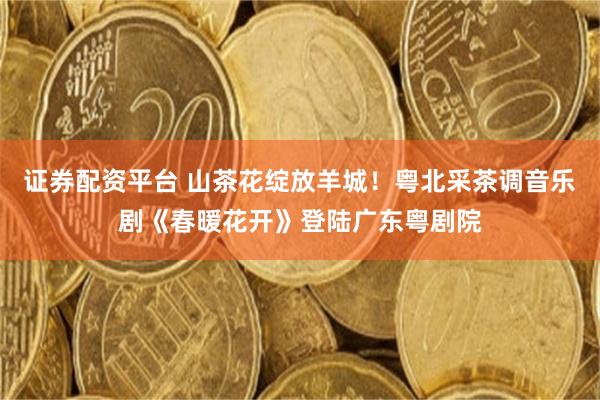 证券配资平台 山茶花绽放羊城！粤北采茶调音乐剧《春暖花开》登陆广东粤剧院