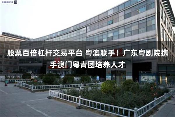 股票百倍杠杆交易平台 粤澳联手！广东粤剧院携手澳门粤青团培养人才