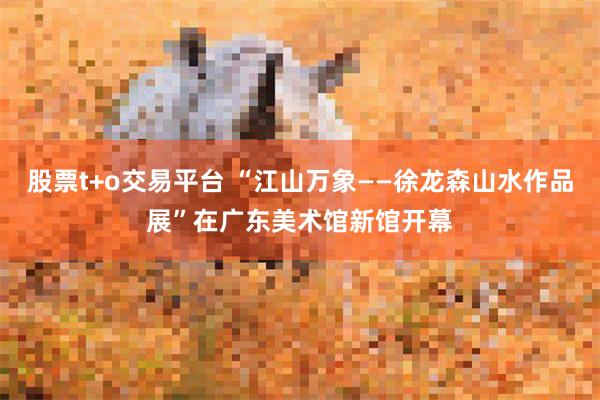 股票t+o交易平台 “江山万象——徐龙森山水作品展”在广东美术馆新馆开幕