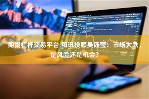 期货杠杆交易平台 和讯投顾吴钰莹：市场大跌，是风险还是机会？