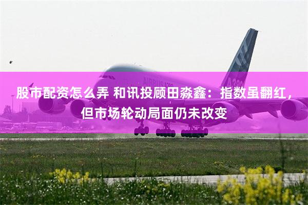 股市配资怎么弄 和讯投顾田淼鑫:指数虽翻红,但市场轮动局面仍未改变