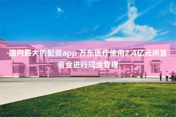 国内最大的配资app 万东医疗使用2.4亿元闲置资金进行现金管理