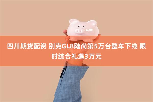 四川期货配资 别克GL8陆尚第5万台整车下线 限时综合礼遇3万元