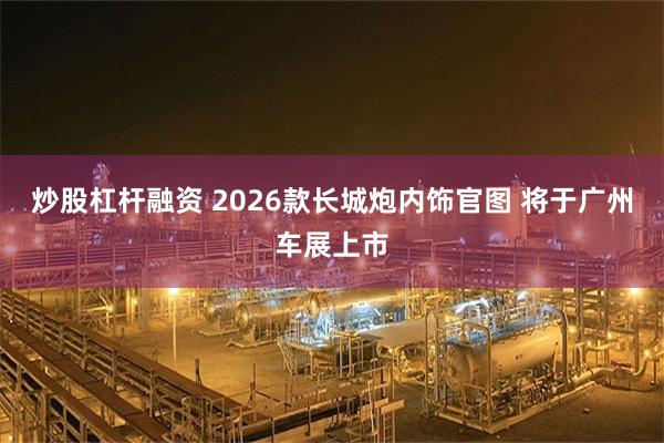 炒股杠杆融资 2026款长城炮内饰官图 将于广州车展上市