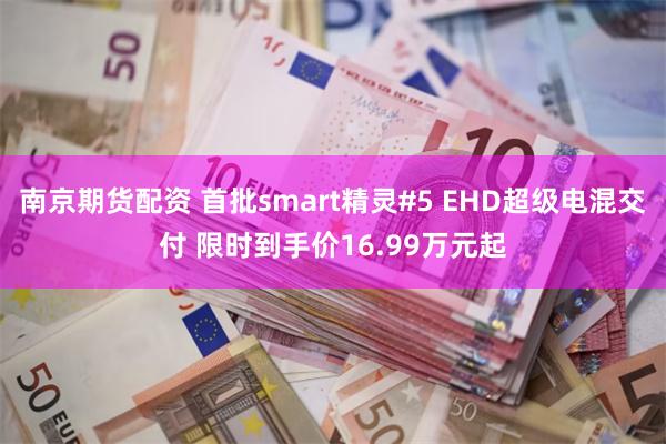 南京期货配资 首批smart精灵#5 EHD超级电混交付 限时到手价16.99万元起