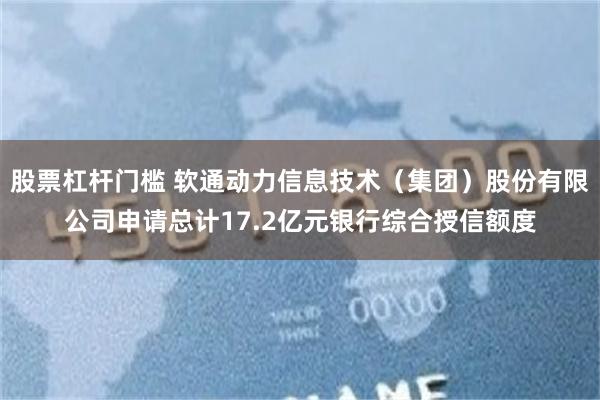 股票杠杆门槛 软通动力信息技术（集团）股份有限公司申请总计17.2亿元银行综合授信额度