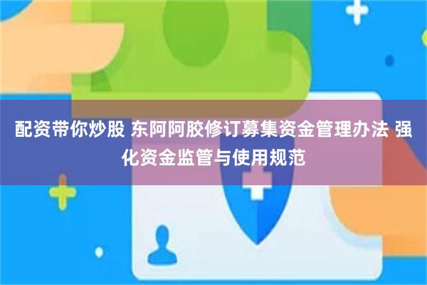 配资带你炒股 东阿阿胶修订募集资金管理办法 强化资金监管与使用规范