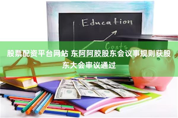 股票配资平台网站 东阿阿胶股东会议事规则获股东大会审议通过