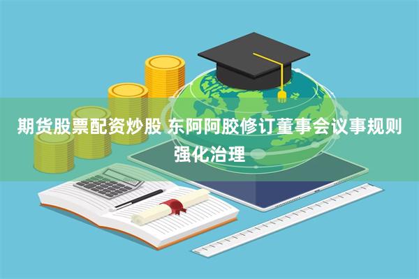 期货股票配资炒股 东阿阿胶修订董事会议事规则强化治理