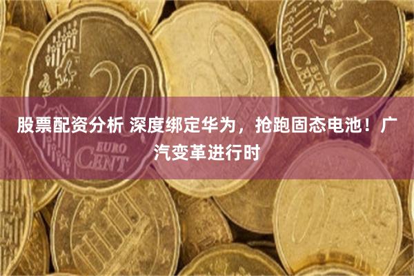 股票配资分析 深度绑定华为，抢跑固态电池！广汽变革进行时