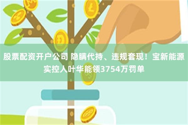 股票配资开户公司 隐瞒代持、违规套现！宝新能源实控人叶华能领3754万罚单