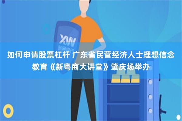 如何申请股票杠杆 广东省民营经济人士理想信念教育《新粤商大讲堂》肇庆场举办