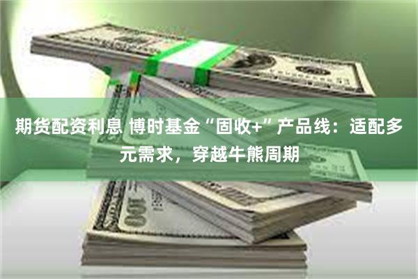 期货配资利息 博时基金“固收+”产品线：适配多元需求，穿越牛熊周期