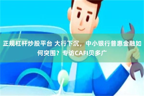 正规杠杆炒股平台 大行下沉，中小银行普惠金融如何突围？专访CAFI贝多广