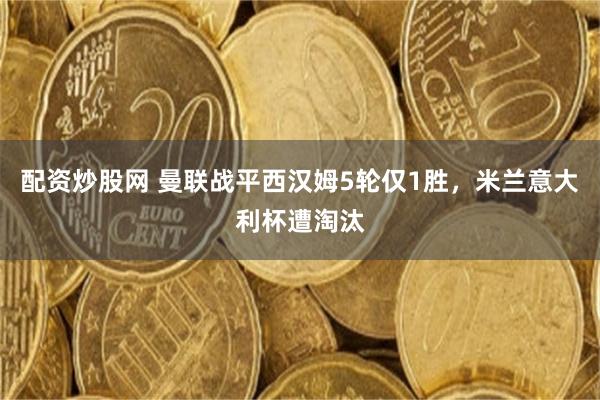 配资炒股网 曼联战平西汉姆5轮仅1胜，米兰意大利杯遭淘汰
