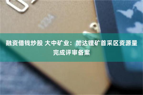 融资借钱炒股 大中矿业：加达锂矿首采区资源量完成评审备案