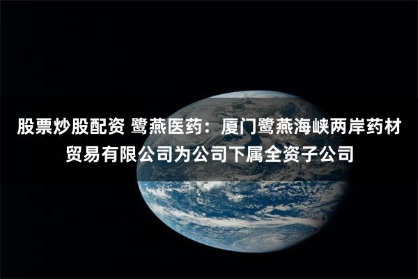 股票炒股配资 鹭燕医药：厦门鹭燕海峡两岸药材贸易有限公司为公司下属全资子公司
