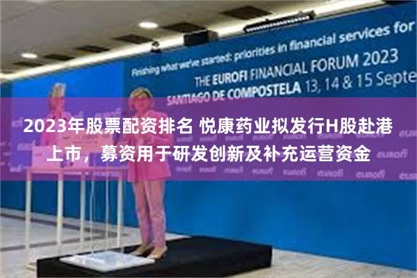 2023年股票配资排名 悦康药业拟发行H股赴港上市，募资用于研发创新及补充运营资金