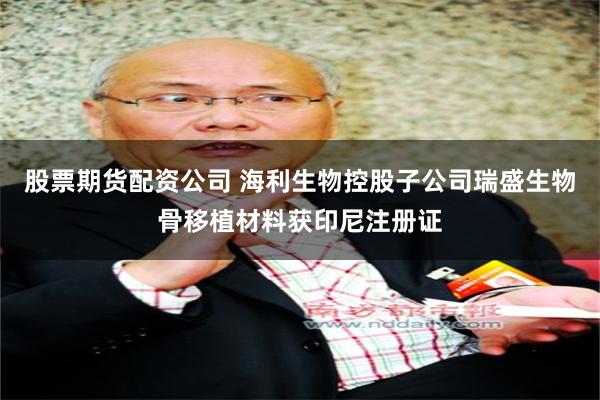股票期货配资公司 海利生物控股子公司瑞盛生物骨移植材料获印尼注册证