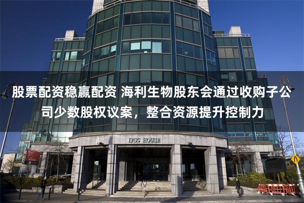 股票配资稳赢配资 海利生物股东会通过收购子公司少数股权议案，整合资源提升控制力