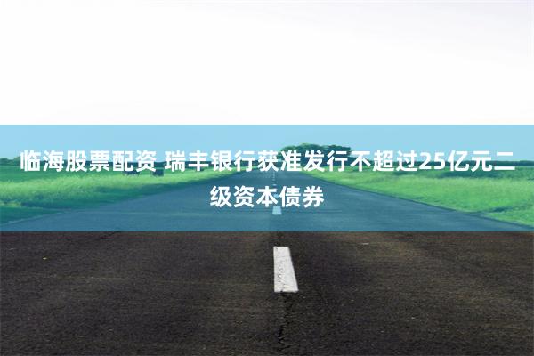 临海股票配资 瑞丰银行获准发行不超过25亿元二级资本债券