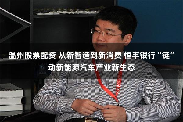 温州股票配资 从新智造到新消费 恒丰银行“链”动新能源汽车产业新生态