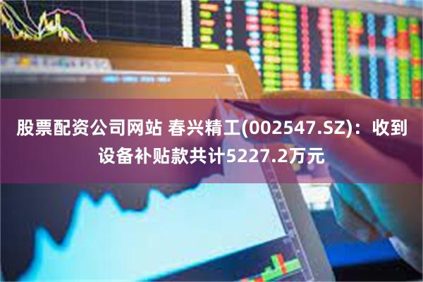 股票配资公司网站 春兴精工(002547.SZ)：收到设备补贴款共计5227.2万元