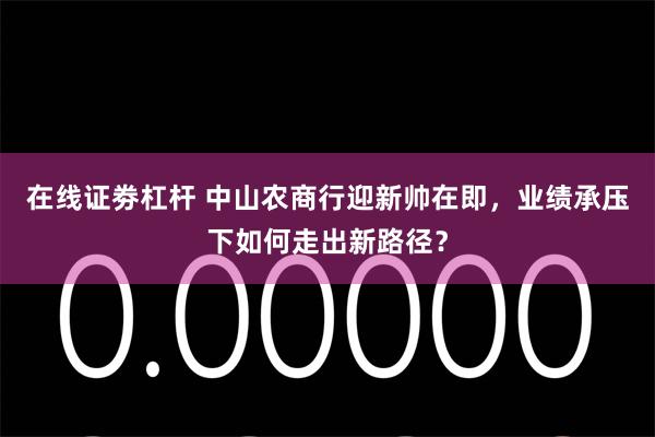 在线证劵杠杆 中山农商行迎新帅在即,业绩承压下如何走出新路径?