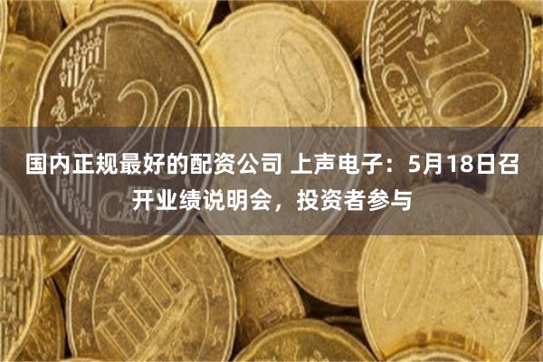 国内正规最好的配资公司 上声电子：5月18日召开业绩说明会，投资者参与