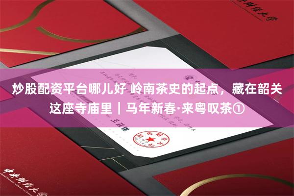 炒股配资平台哪儿好 岭南茶史的起点，藏在韶关这座寺庙里｜马年新春·来粤叹茶①