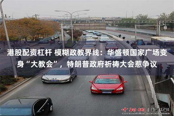 港股配资杠杆 模糊政教界线:华盛顿国家广场变身“大教会”,特朗普政府祈祷大会惹争议