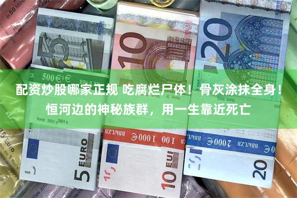 配资炒股哪家正规 吃腐烂尸体！骨灰涂抹全身！恒河边的神秘族群，用一生靠近死亡