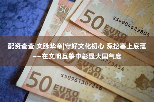配资查查 文脉华章|守好文化初心 深挖塞上底蕴——在文明互鉴中彰显大国气度