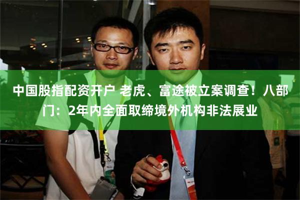 中国股指配资开户 老虎、富途被立案调查！八部门：2年内全面取缔境外机构非法展业