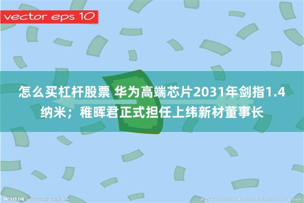 怎么买杠杆股票 华为高端芯片2031年剑指1.4纳米;稚晖君正式担任上纬新材董事长