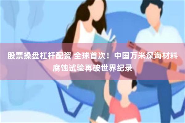 股票操盘杠杆配资 全球首次！中国万米深海材料腐蚀试验再破世界纪录