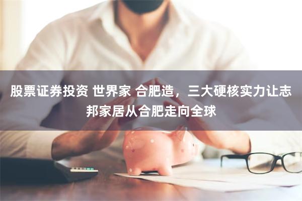 股票证券投资 世界家 合肥造，三大硬核实力让志邦家居从合肥走向全球