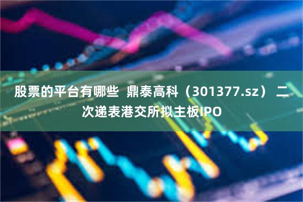 股票的平台有哪些  鼎泰高科（301377.sz） 二次递表港交所拟主板IPO