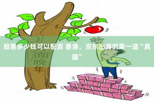 股票多少钱可以配资 香港,京东出海的第一道“真题”